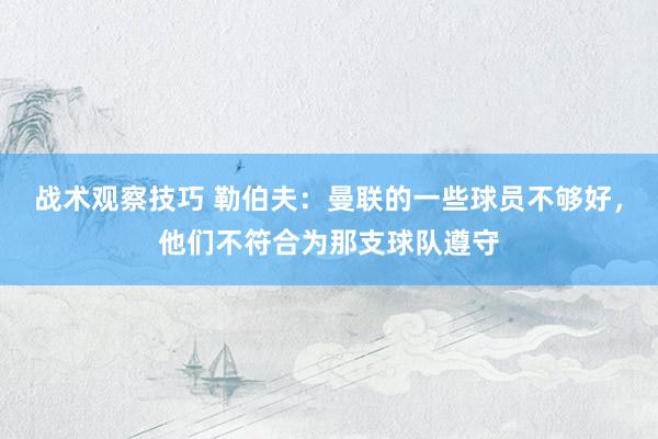 战术观察技巧 勒伯夫：曼联的一些球员不够好，他们不符合为那支球队遵守