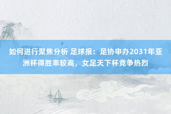 如何进行聚焦分析 足球报：足协申办2031年亚洲杯得胜率较高，女足天下杯竞争热烈