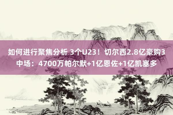 如何进行聚焦分析 3个U23！切尔西2.8亿豪购3中场：4700万帕尔默+1亿恩佐+1亿凯塞多