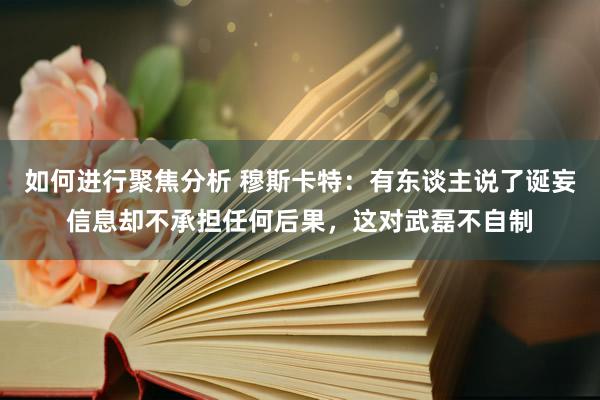 如何进行聚焦分析 穆斯卡特：有东谈主说了诞妄信息却不承担任何后果，这对武磊不自制