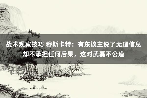 战术观察技巧 穆斯卡特：有东谈主说了无理信息却不承担任何后果，这对武磊不公道