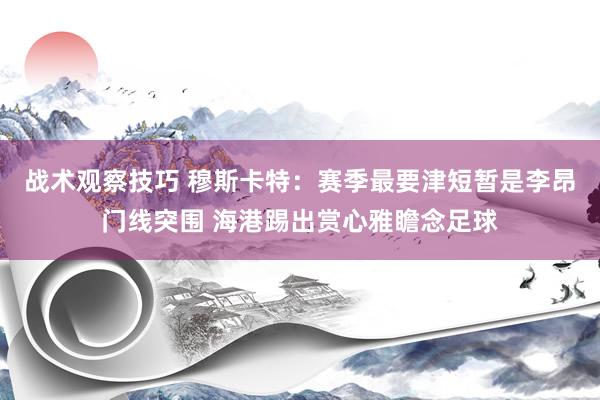 战术观察技巧 穆斯卡特：赛季最要津短暂是李昂门线突围 海港踢出赏心雅瞻念足球