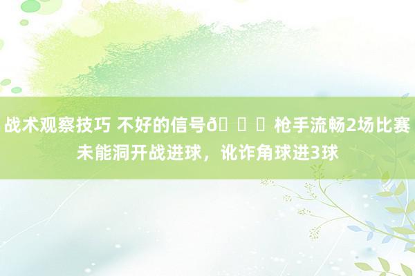 战术观察技巧 不好的信号😕枪手流畅2场比赛未能洞开战进球，讹诈角球进3球