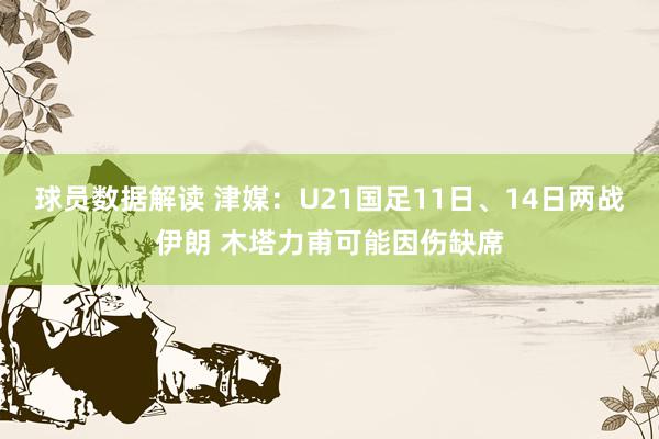 球员数据解读 津媒：U21国足11日、14日两战伊朗 木塔力甫可能因伤缺席