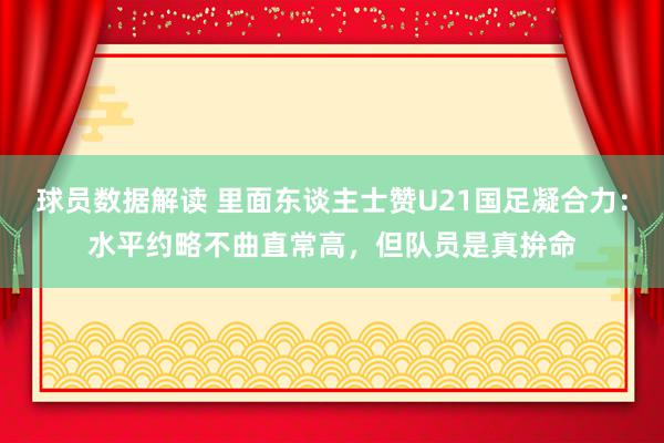 球员数据解读 里面东谈主士赞U21国足凝合力：水平约略不曲直常高，但队员是真拚命