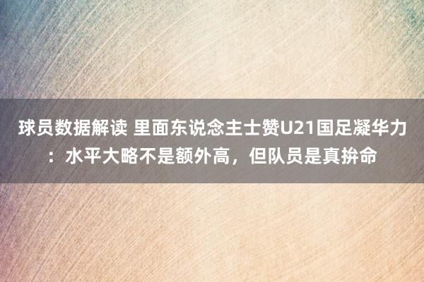 球员数据解读 里面东说念主士赞U21国足凝华力：水平大略不是额外高，但队员是真拚命