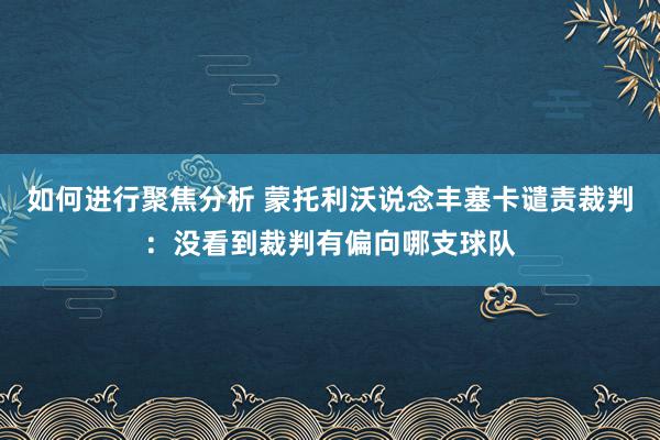 如何进行聚焦分析 蒙托利沃说念丰塞卡谴责裁判：没看到裁判有偏向哪支球队