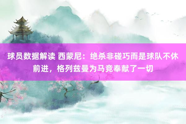 球员数据解读 西蒙尼：绝杀非碰巧而是球队不休前进，格列兹曼为马竞奉献了一切