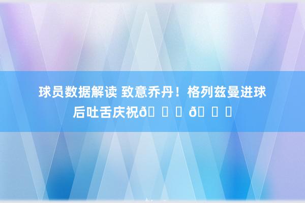 球员数据解读 致意乔丹！格列兹曼进球后吐舌庆祝🐐👅