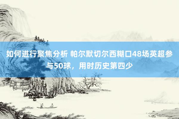 如何进行聚焦分析 帕尔默切尔西糊口48场英超参与50球，用时历史第四少