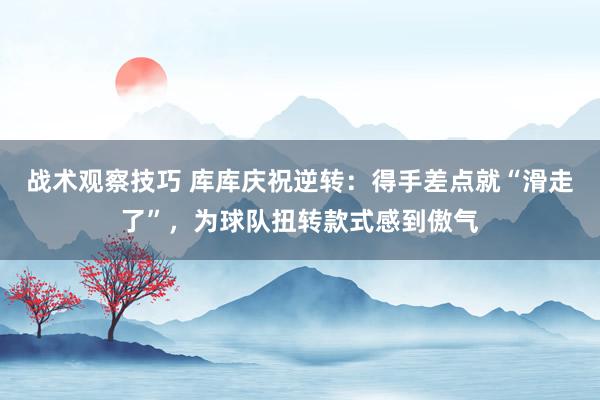 战术观察技巧 库库庆祝逆转：得手差点就“滑走了”，为球队扭转款式感到傲气