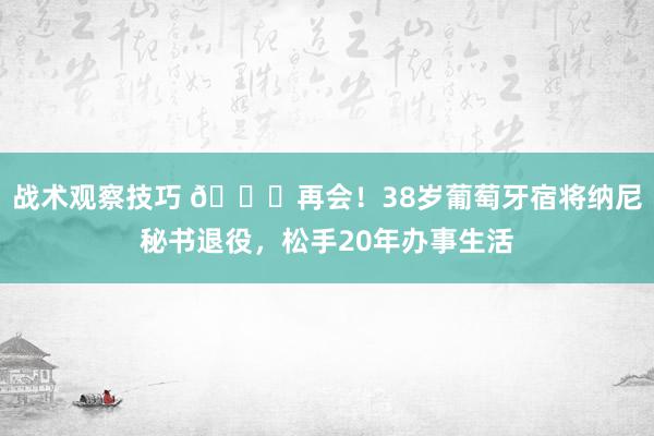 战术观察技巧 👋再会！38岁葡萄牙宿将纳尼秘书退役，松手20年办事生活