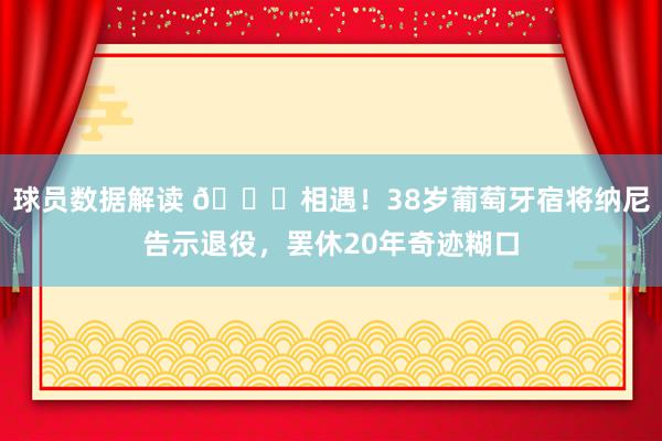 球员数据解读 👋相遇！38岁葡萄牙宿将纳尼告示退役，罢休20年奇迹糊口