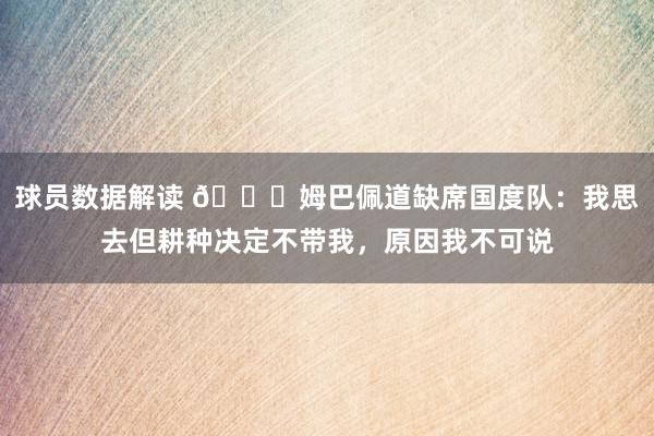 球员数据解读 👀姆巴佩道缺席国度队：我思去但耕种决定不带我，原因我不可说