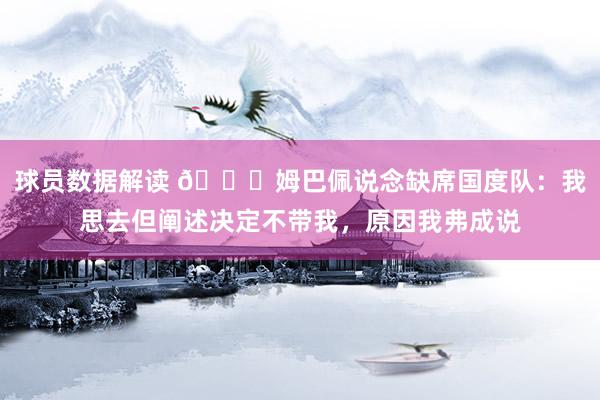 球员数据解读 👀姆巴佩说念缺席国度队：我思去但阐述决定不带我，原因我弗成说