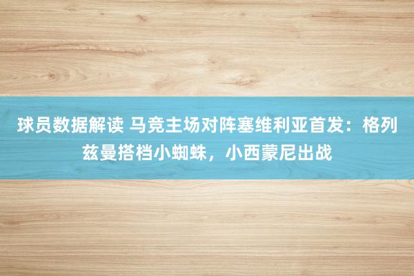 球员数据解读 马竞主场对阵塞维利亚首发：格列兹曼搭档小蜘蛛，小西蒙尼出战