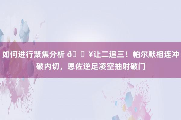 如何进行聚焦分析 💥让二追三！帕尔默相连冲破内切，恩佐逆足凌空抽射破门