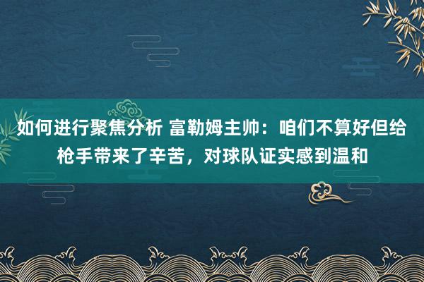 如何进行聚焦分析 富勒姆主帅：咱们不算好但给枪手带来了辛苦，对球队证实感到温和