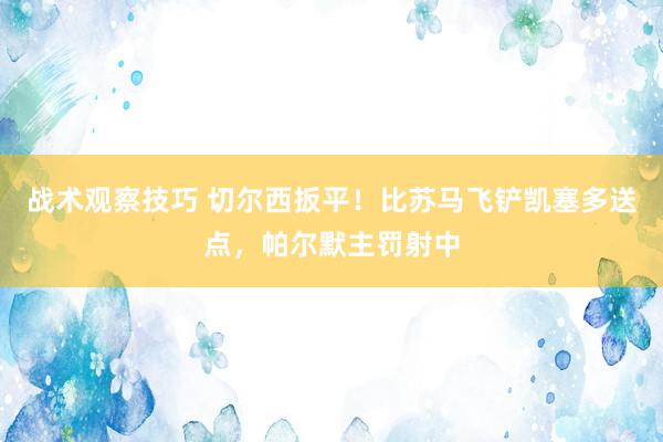 战术观察技巧 切尔西扳平！比苏马飞铲凯塞多送点，帕尔默主罚射中