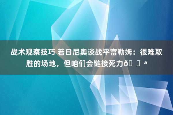 战术观察技巧 若日尼奥谈战平富勒姆：很难取胜的场地，但咱们会链接死力💪