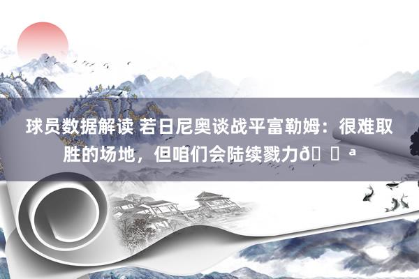 球员数据解读 若日尼奥谈战平富勒姆：很难取胜的场地，但咱们会陆续戮力💪