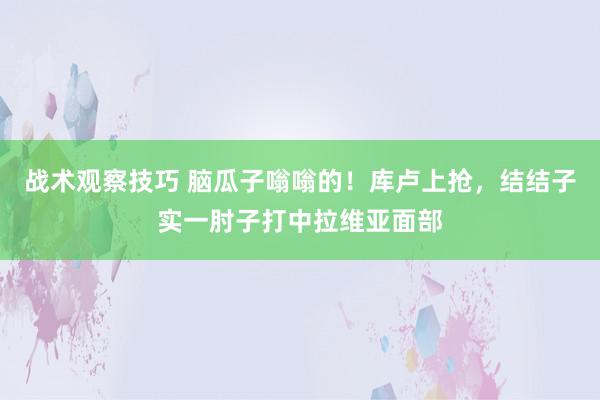 战术观察技巧 脑瓜子嗡嗡的！库卢上抢，结结子实一肘子打中拉维亚面部