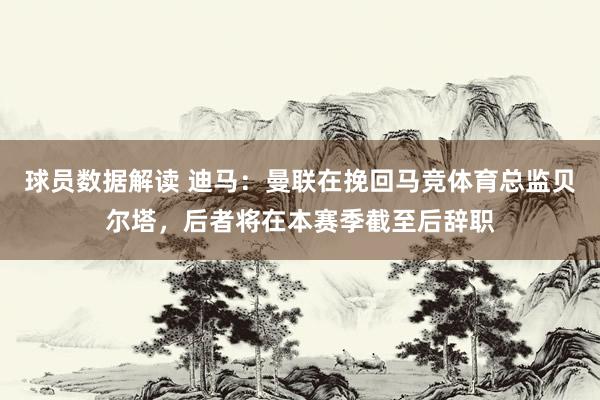 球员数据解读 迪马：曼联在挽回马竞体育总监贝尔塔，后者将在本赛季截至后辞职