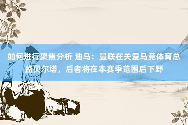 如何进行聚焦分析 迪马：曼联在关爱马竞体育总监贝尔塔，后者将在本赛季范围后下野