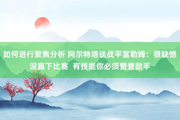 如何进行聚焦分析 阿尔特塔谈战平富勒姆：很缺憾没赢下比赛  有技能你必须赞誉敌手