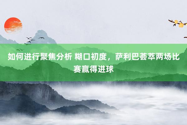 如何进行聚焦分析 糊口初度，萨利巴荟萃两场比赛赢得进球