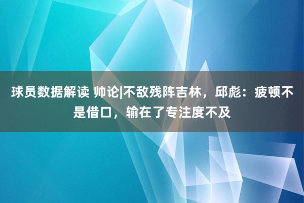 球员数据解读 帅论|不敌残阵吉林，邱彪：疲顿不是借口，输在了专注度不及