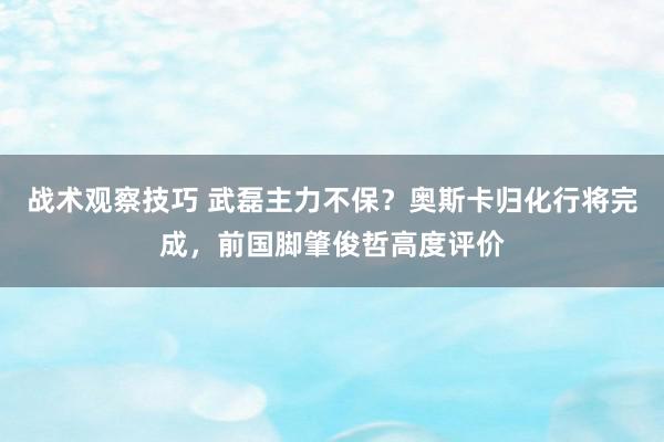 战术观察技巧 武磊主力不保？奥斯卡归化行将完成，前国脚肇俊哲高度评价