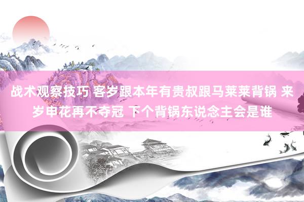 战术观察技巧 客岁跟本年有贵叔跟马莱莱背锅 来岁申花再不夺冠 下个背锅东说念主会是谁