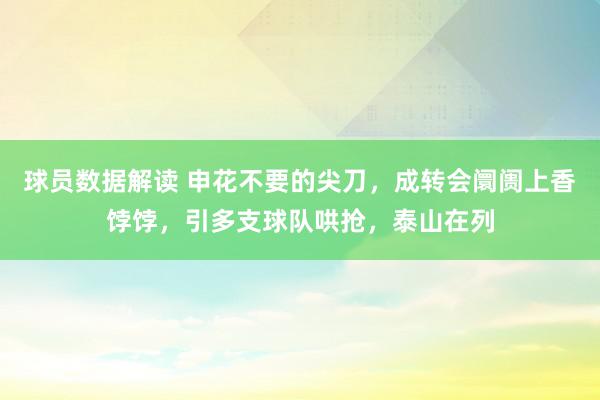 球员数据解读 申花不要的尖刀，成转会阛阓上香饽饽，引多支球队哄抢，泰山在列