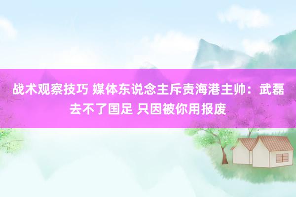 战术观察技巧 媒体东说念主斥责海港主帅：武磊去不了国足 只因被你用报废