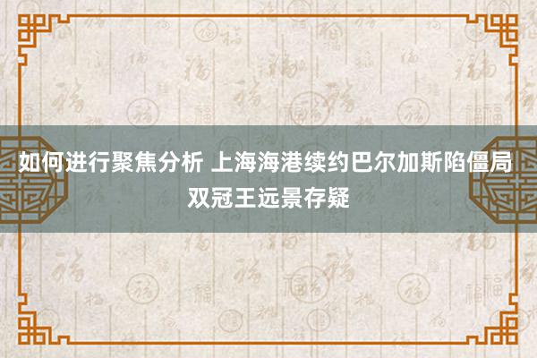 如何进行聚焦分析 上海海港续约巴尔加斯陷僵局 双冠王远景存疑